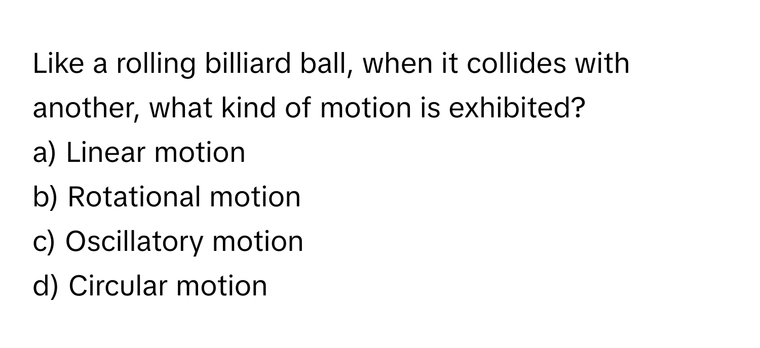 Like a rolling billiard ball, when it collides with another, what kind of motion is exhibited? 
a) Linear motion
b) Rotational motion
c) Oscillatory motion
d) Circular motion