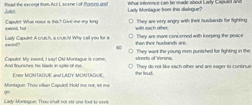 Read the excerpt from Act I, scene i of Romeo and What inference can be made about Lady Capulet and
Juliet. Lady Montague from this dialogue?
Capulet: What noise is this? Give me my long They are very angry with their husbands for fighting
sword, ho! with each other.
Lady Capulet: A crutch, a crutch! Why call you for a They are more concerned with keeping the peace
sword? than their husbands are.
60
They want the young men punished for fighting in the
Capulet: My sword. I say! Old Montague is come, streets of Verona.
And flourshes his blade in spite of me. They do not like each other and are eager to continue
Enter MONTAGUE and LADY MONTAGUE. the feud.
Montague: Thou villain Capulet! Hold me not; let me
go.
Lady Montague: Thou shalt not stir one foot to seek