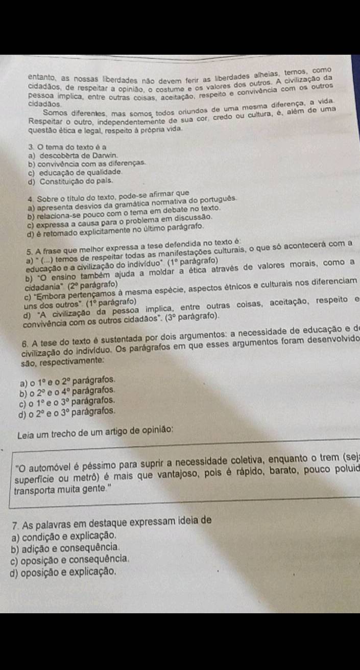 entanto, as nossas liberdades não devem ferir as liberdades alheias, ternos, como
cidadãos, de respeitar a opinião, o costume e os valores dos outros. A civilização da
pessoa ímplica, entre outras coisas, aceitação, respeito e convivência com os outros
cidadãos
Somos diferentes, mas somos todos orjundos de uma mesma diferença, a vida
Respeitar o outro, independentemente de sua cor. credo ou cultura, é, além de uma
questão ética e legal, respeito à própria vida.
3. O tema do texto é a
a) descoberta de Darwin.
b) convivência com as diferenças.
c) educação de qualidade.
d) Constituição do pais
4. Sobre o título do texto, pode-se afirmar que
a) apresenta desvios da gramática normativa do português
b) relaciona-se pouco com o tema em debate no texto.
c) expressa a causa para o problema em discussão.
d) é retomado explicitamente no último parágrafo.
5. A frase que melhor expressa a tese defendida no texto é
a) '' (...) temos de respeitar todas as manifestações culturais, o que só acontecerá com a
educação e a civilização do indivíduo" (1° parágrafo)
b) "O ensino também ajuda a moldar a ética através de valores morais, como a
cidadania" (2º parágrafo)
c) ''Embora pertençamos à mesma espécie, aspectos étnicos e culturais nos diferenciam
uns dos outros" (1° parágrafo)
d) "A civilização da pessoa implica, entre outras coisas, aceitação, respeito e
convivência com os outros cidadãos". (3° parágrafo).
6. A tese do texto é sustentada por dois argumentos: a necessidade de educação e de
civilização do indivíduo. Os parágrafos em que esses argumentos foram desenvolvido
são, respectivamente:
a) o 1° e 。 2° parágrafos.
b) o 2° e o 4° parágrafos.
c) o 1° e o 3° parágrafos.
d) 2° e o 3° parágrafos.
Leia um trecho de um artigo de opinião:
'O automóvel é péssimo para suprir a necessidade coletiva, enquanto o trem (sej
superficie ou metrô) é mais que vantajoso, pois é rápido, barato, pouco poluid
transporta muita gente."
7. As palavras em destaque expressam ideia de
a) condição e explicação.
b) adição e consequência.
c) oposição e consequência.
d) oposição e explicação.