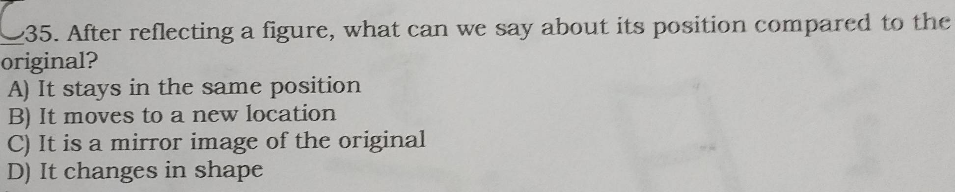 After reflecting a figure, what can we say about its position compared to the
original?
A) It stays in the same position
B) It moves to a new location
C) It is a mirror image of the original
D) It changes in shape