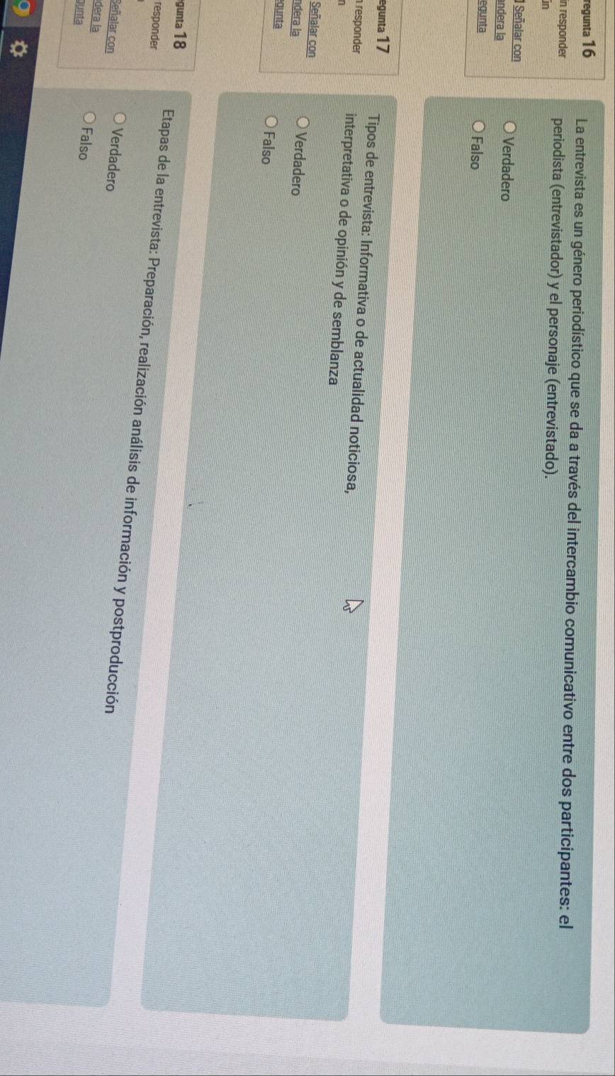 regunta 16 La entrevista es un género periodístico que se da a través del intercambio comunicativo entre dos participantes: el
in responder periodista (entrevistador) y el personaje (entrevistado).
in
Señalar con Verdadero
ândera la
egunta Falso
egunta 17 Tipos de entrevista: Informativa o de actualidad noticiosa,
responder interpretativa o de opinión y de semblanza
1
Señalar con Verdadero
ndera la
gunta Falso
responder
gunta 18 Etapas de la entrevista: Preparación, realización análisis de información y postproducción
Señalar con Verdadero
dera la Falso
gunta