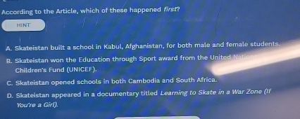 According to the Article, which of these happened first?
HINT
A. Skateistan built a school in Kabul, Afghanistan, for both male and female students.
B. Skateistan won the Education through Sport award from the United Nati
Children's Fund (UNICEF).
C. Skateistan opened schools in both Cambodia and South Africa.
D. Skateistan appeared in a documentary titled Learning to Skate in a War Zone (If
You're a Girl).