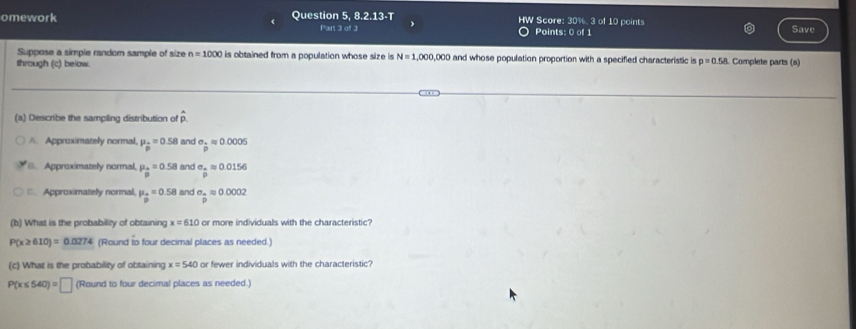 HW Score: 19.4 
omework Question 5, 8.2.13-T Part 3 of 3 Points: 0 of 1 3 of 10 points Save
Suppose a simple random sample of size n=1000 is obtained from a population whose size is N=1,000,000
through (c) below. and whose population proportion with a specified characteristic is p=0.58. Complete parts (a)
(s) Describe the sampling distribution of hat p
A. Approximately normal. mu _p=0.58 and sigma _± approx 0.0005
6. Approximately normal mu _0=0.5=0.58 and sigma __ Aapprox 0.0156
C. Approximately normal mu _0=0.58 and sigma _ a/D approx 0.0002
(b) What is the probability of obtaining x=610 or more individuals with the characteristic?
P(x≥ 610)=0.0274 (Round to four decimal places as needed.)
(c) What is the probability of obtaining x=540 or fewer individuals with the characteristic?
P(x≤ 540)=□ (Round to four decimal places as needed.)