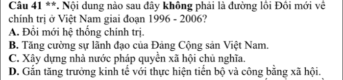 Nội dung nào sau đây không phải là đường lồi Đồi mới về
chính trị ở Việt Nam giai đoạn 1996 - 2006?
A. Đồi mới hệ thống chính trị.
B. Tăng cường sự lãnh đạo của Đảng Cộng sản Việt Nam.
C. Xây dựng nhà nước pháp quyền xã hội chủ nghĩa.
D. Gắn tăng trưởng kinh tế với thực hiện tiến bộ và công bằng xã hội.