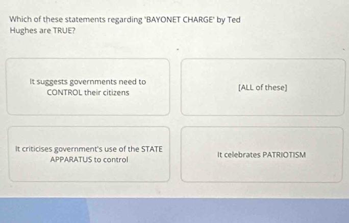 Which of these statements regarding 'BAYONET CHARGE' by Ted
Hughes are TRUE?
It suggests governments need to [ALL of these]
CONTROL their citizens
It criticises government's use of the STATE
It celebrates PATRIOTISM
APPARATUS to control