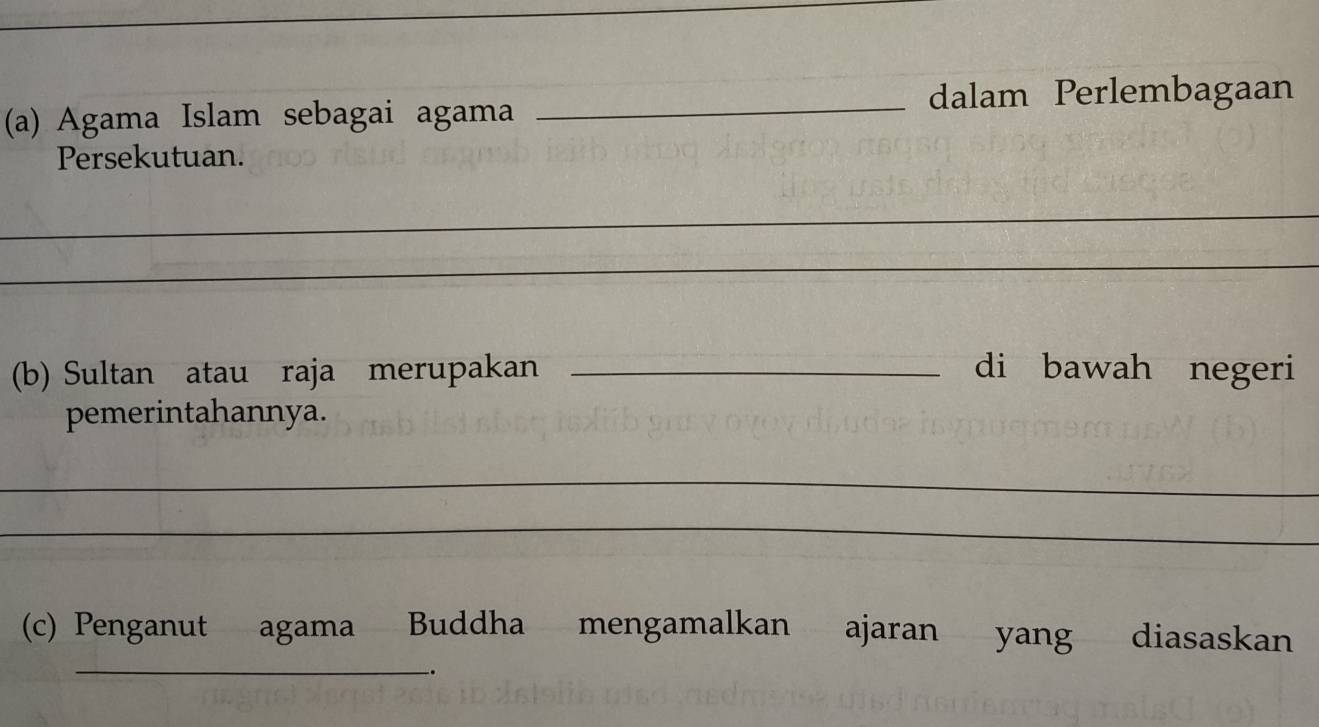 Agama Islam sebagai agama _dalam Perlembagaan 
Persekutuan. 
_ 
_ 
(b) Sultan atau raja merupakan _di bawah negeri 
pemerintahannya. 
_ 
_ 
(c) Penganut agama Buddha mengamalkan ajaran yang diasaskan 
_.