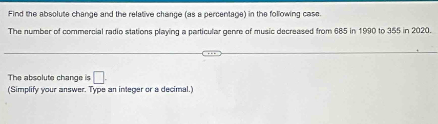 Find the absolute change and the relative change (as a percentage) in the following case. 
The number of commercial radio stations playing a particular genre of music decreased from 685 in 1990 to 355 in 2020. 
The absolute change is □. 
(Simplify your answer. Type an integer or a decimal.)