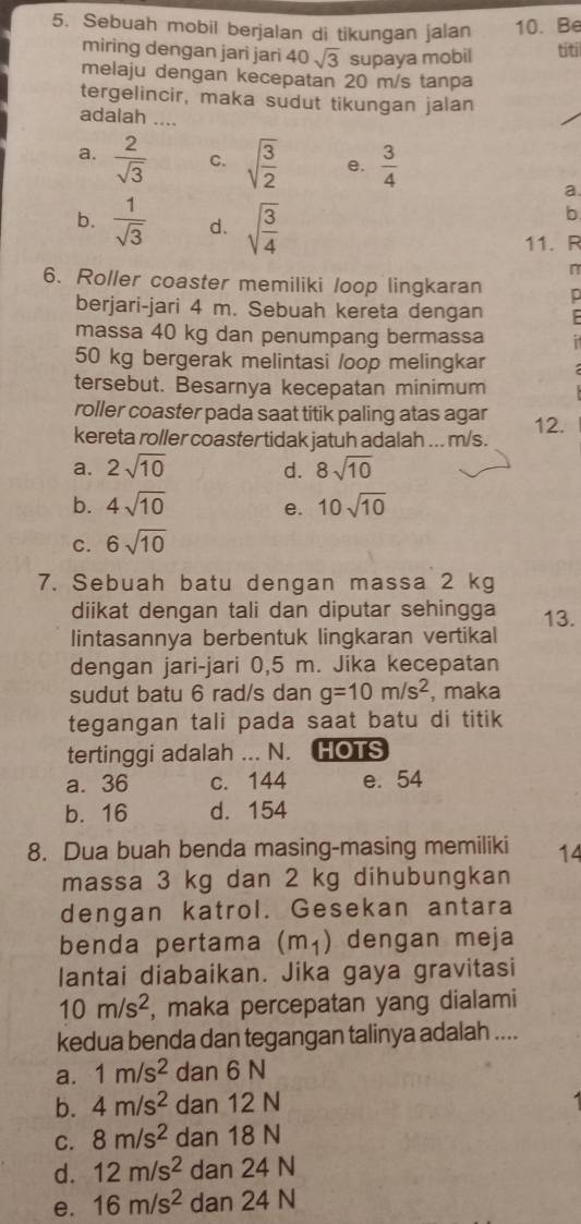 Sebuah mobil berjalan di tikungan jalan 10. Be
miring dengan jari jari 40sqrt(3) supaya mobil
titi
melaju dengan kecepatan 20 m/s tanpa
tergelincir, maka sudut tikungan jalan
adalah ....
a.  2/sqrt(3)  C. sqrt(frac 3)2 e.  3/4 
a
b.  1/sqrt(3)  d. sqrt(frac 3)4
b
11. R
n
6. Roller coaster memiliki loop lingkaran p
berjari-jari 4 m. Sebuah kereta dengan  
massa 40 kg dan penumpang bermassa
50 kg bergerak melintasi /oop melingkar
tersebut. Besarnya kecepatan minimum
roller coaster pada saat titik paling atas agar 12.
kereta roller coaster tidak jatuh adalah ... m/s.
a. 2sqrt(10) d. 8sqrt(10)
b. 4sqrt(10) 10sqrt(10)
e.
C. 6sqrt(10)
7. Sebuah batu dengan massa 2 kg
diikat dengan tali dan diputar sehingga
lintasannya berbentuk lingkaran vertikal 13.
dengan jari-jari 0,5 m. Jika kecepatan
sudut batu 6 rad/s dan g=10m/s^2 , maka
tegangan tali pada saat batu di titik
tertinggi adalah ... N. HOTS
a. 36 c. 144 e. 54
b. 16 d. 154
8. Dua buah benda masing-masing memiliki 14
massa 3 kg dan 2 kg dihubungkan
dengan katrol. Gesekan antara
benda pertama (m_1) dengan meja
lantai diabaikan. Jika gaya gravitasi
10m/s^2 , maka percepatan yang dialami
kedua benda dan tegangan talinya adalah ....
a. 1m/s^2 dan 6 N
b. 4m/s^2 dan 12 N
C. 8m/s^2 dan 18 N
d. 12m/s^2 dan 24 N
e. 16m/s^2 dan 24 N