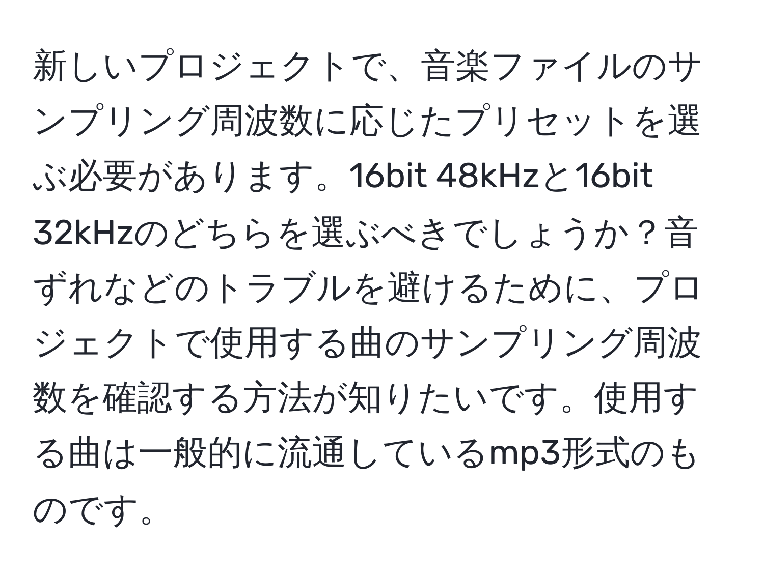 新しいプロジェクトで、音楽ファイルのサンプリング周波数に応じたプリセットを選ぶ必要があります。16bit 48kHzと16bit 32kHzのどちらを選ぶべきでしょうか？音ずれなどのトラブルを避けるために、プロジェクトで使用する曲のサンプリング周波数を確認する方法が知りたいです。使用する曲は一般的に流通しているmp3形式のものです。