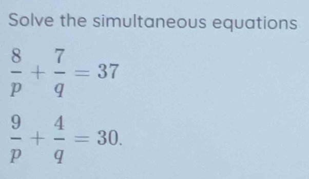 Solve the simultaneous equations
 8/p + 7/q =37
 9/p + 4/q =30.