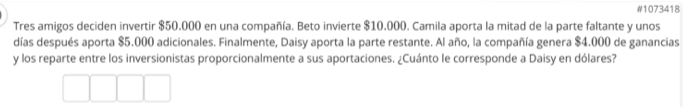 #1073418 
Tres amigos deciden invertir $50.000 en una compañía. Beto invierte $10.000. Camila aporta la mitad de la parte faltante y unos 
días después aporta $5.000 adicionales. Finalmente, Daisy aporta la parte restante. Al año, la compañía genera $4.000 de ganancias 
y los reparte entre los inversionistas proporcionalmente a sus aportaciones. ¿Cuánto le corresponde a Daisy en dólares?