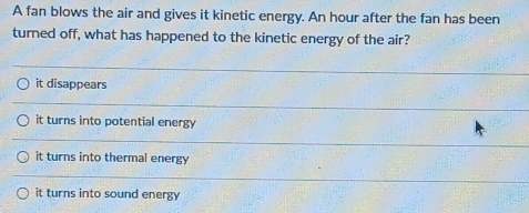 A fan blows the air and gives it kinetic energy. An hour after the fan has been
turned off, what has happened to the kinetic energy of the air?
it disappears
it turns into potential energy
it turns into thermal energy
it turns into sound energy