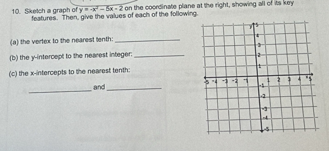 Sketch a graph of y=-x^2-5x-2 on the coordinate plane at the right, showing all of its key 
features. Then, give the values of each of the following. 
(a) the vertex to the nearest tenth:_ 
(b) the y-intercept to the nearest integer:_ 
(c) the x-intercepts to the nearest tenth: 
_ 
and _