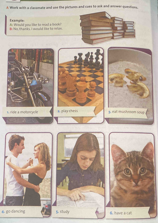 A Work with a classmate and use the pictures and cues to ask and answer questions, 
Example: 
A: Would you like to read a book? 
B: No, thanks. I would like to relax. 
1. ride a motorcycle 2. play chess 3. eat mushroom soup 
4. go dancing 5. study 6. have a cat