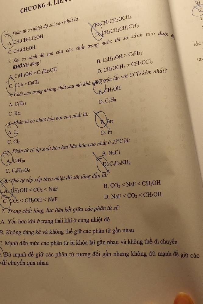 CHươNG 4. L N
B
C
B CH_3CH_2OCH_3
Phân tử có nhiệt độ sôi cao nhất là.
I
D. CH_3CH_2CH_2CH_3
A. CH_3CH_2CH_2OH
tốc
2. Khi so sánh độ tan của các chất trong nước thì so sánh nào dưới đã
C. CH_3CH_2OH
B. C_5H_11OH>C_5H_12
tar
KHÔNG đủng?
A C_5H_11OH>C_11H_23OH
D. CH_3OCH_3>CH_3CCl_3
3. Chất nào trong những chất sau mà khả năng trộn lẫn với CCl4 kém nhất?
℃. CCl_4>CaCl_2
B CH_3OH
A. C₆H14
D. C_3H_8
C. Br2
Phân tử có nhiệt hóa hơi cao nhất là:
B Br_2
A I_2
D. F_2
C. Cl_2 là:
Phân tử có áp suất hóa hơi bão hòa cao nhất ở 25°C
B. NaCl
A. C_4H_10
D C_4H_9NH_2
C. C_6H_12O_6
6. Thứ tự sắp xếp theo nhiệt độ sôi tăng dần là:
B. CO_2
A CH_3OH
C. CO_2
D. NaF
7. Trong chất lỏng, lực liên kết giữa các phân tử sẽ:
A. Yếu hơn khi ở trạng thái khí ở cùng nhiệt độ
B. Không đáng kể và không thể giữ các phân tử gần nhau
C. Mạnh đến mức các phân tử bị khóa lại gần nhau và không thể di chuyển
D. Đủ mạnh để giữ các phân tử tương đối gần nhưng không đủ mạnh đề giữ các
: di chuyển qua nhau