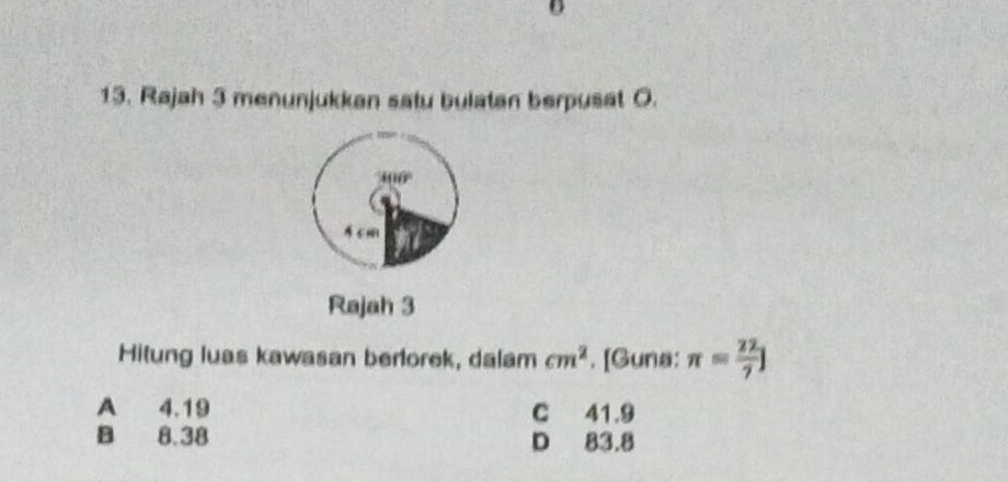 Rajah 3 menunjukkan satu bulatan berpusat O.
61
Rajah 3
Hitung luas kawasan berlorek, dalam cm^2. [Guna: π = 22/7 ]
A 4.19 C 41.9
B 8.38 D 83.8