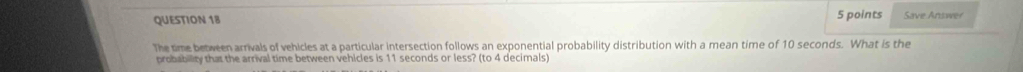 Save Answer 
The time between arrivals of vehicles at a particular intersection follows an exponential probability distribution with a mean time of 10 seconds. What is the 
probability that the arrival time between vehicles is 11 seconds or less? (to 4 decimals)