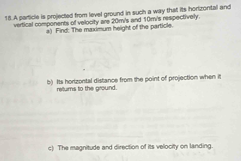 A particle is projected from level ground in such a way that its horizontal and 
vertical components of velocity are 20m/s and 10m/s respectively. 
a) Find: The maximum height of the particle. 
b) Its horizontal distance from the point of projection when it 
returns to the ground. 
c) The magnitude and direction of its velocity on landing.