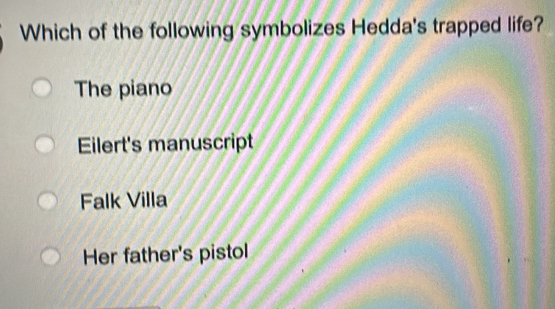 Which of the following symbolizes Hedda's trapped life?
The piano
Eilert's manuscript
Falk Villa
Her father's pistol