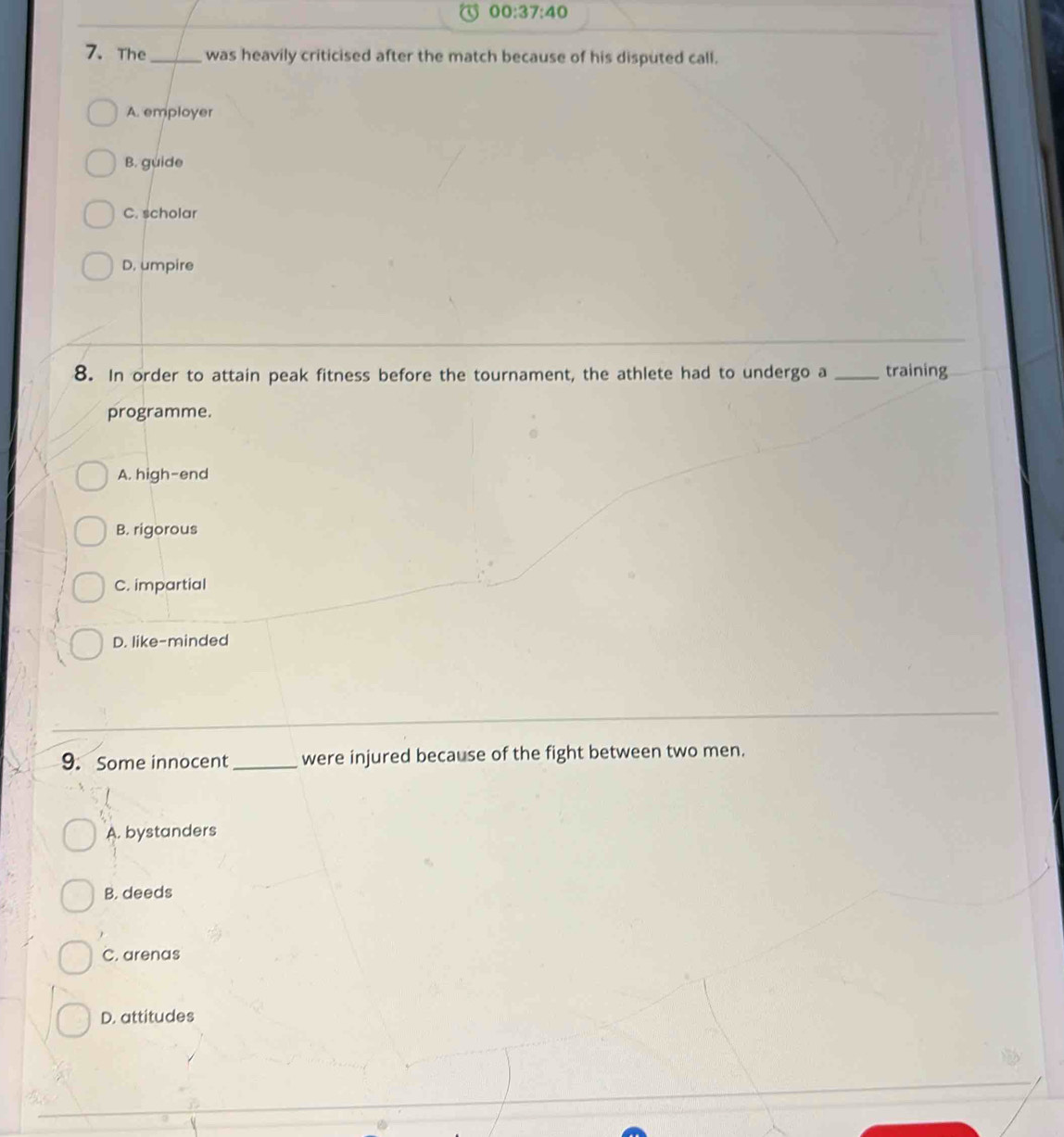 00:37:40 
7. The _was heavily criticised after the match because of his disputed call.
A. employer
B. guide
C. scholar
D. umpire
8. In order to attain peak fitness before the tournament, the athlete had to undergo a _training
programme.
A. high-end
B. rigorous
C. impartial
D. like-minded
9. Some innocent_ were injured because of the fight between two men.
A. bystanders
B. deeds
C. arenas
D. attitudes