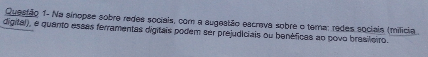 Questão 1- Na sinopse sobre redes sociais, com a sugestão escreva sobre o tema: redes sociais (milicia . 
digital), e quanto essas ferramentas digitais podem ser prejudiciais ou benéficas ao povo brasileiro.