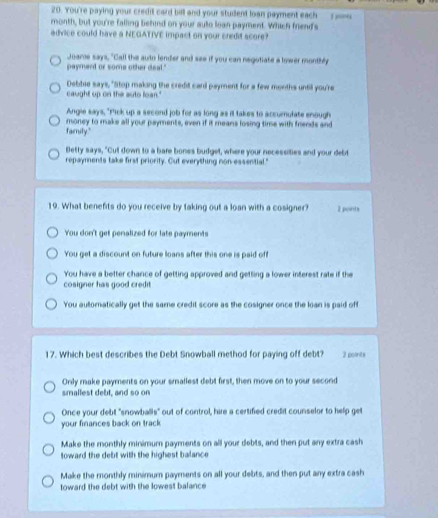 You're paying your credit card bill and your student loan payment each E ininés
month, but you're falling behind on your auto loan payment. Which friend's
advice could have a NEGATIVE impact on your credit score?
Joanie says, "Call the auto lender and see if you can negotiate a lower montbly
payment or some other deal."
Debbie says, "Stop making the credit card payment for a few months until you're
caught up on the auto lean."
Angie says, "Pick up a second job for as long as it takes to accumulate enough
money to make all your payments, even if it means losing time with friends and
family."
Betty says, "Cut down to a bare bones budget, where your necessities and your debt
repayments take first priority. Cut everything non-essential."
19. What benefits do you receive by taking out a loan with a cosigner? 2 pointe
You don't get penalized for late payments
You get a discount on future loans after this one is paid off
You have a better chance of getting approved and getting a lower interest rate if the
cosigner has good credit
You automatically get the same credit score as the cosigner once the loan is paid off
17. Which best describes the Debt Snowball method for paying off debt? 2 points
Only make payments on your smallest debt first, then move on to your second
smallest debt, and so on
Once your debt "snowballs" out of control, hire a certified credit counselor to help get
your finances back on track
Make the monthly minimum payments on all your debts, and then put any extra cash
toward the debt with the highest balance
Make the monthly minimum payments on all your debts, and then put any extra cash
toward the debt with the lowest balance