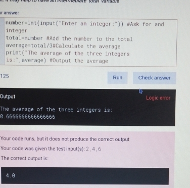 have an iemhediste torsr vansbl 
r answer 
numbe r=int (input(*Enter an integer:")) #Ask for and 
integer 
tota 1= number #Add the number to the total 
average=total/3#Calculate the average 
print("The average of the three integers 
is:",average) #Output the average
125 Run Check answer 
Output Logic error 
The average of the three integers is:
0.6666666666666666
Your code runs, but it does not produce the correct output 
Your code was given the test input(s): 2 , 4 , 6
The correct output is:
4.0