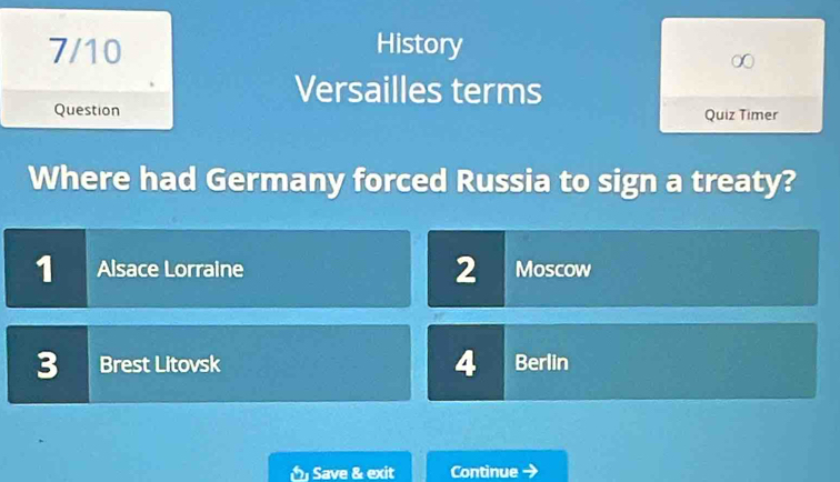 7/10 History
Versailles terms
Question Quiz Timer
Where had Germany forced Russia to sign a treaty?
1 Alsace Lorraine 2 Moscow
3 Brest Litovsk 4 Berlin
Save & exit Continue