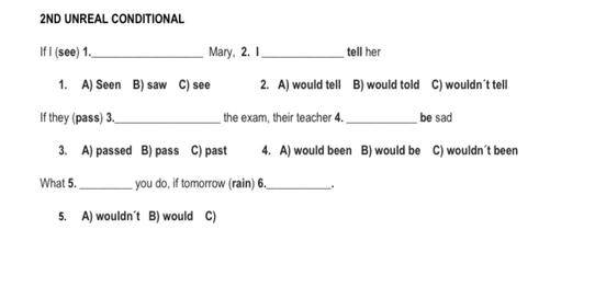 2ND UNREAL CONDITIONAL
If I (see) 1._ Mary, 2. 1 _tell her
1. A) Seen B) saw C) see 2. A) would tell B) would told C) wouldn´t tell
If they (pass) 3._ the exam, their teacher 4._ be sad
3. A) passed B) pass C) past 4. A) would been B) would be C) wouldn't been
What 5. _you do, if tomorrow (rain) 6._ .
5. A) wouldn´t B) would C)