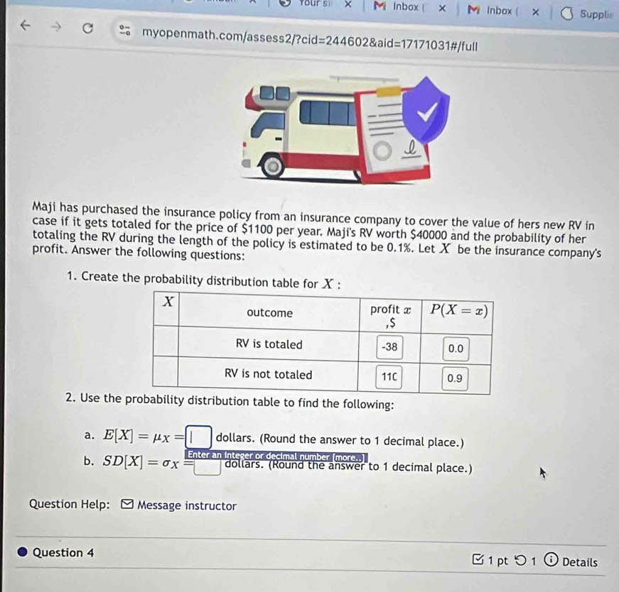 Your si x M Inbox  X M Inbox ( X Supplie
myopenmath.com/assess2/?cid=244602&aid=17171031#/full
Maji has purchased the insurance policy from an insurance company to cover the value of hers new RV in
case if it gets totaled for the price of $1100 per year. Maji's RV worth $40000 and the probability of her
totaling the RV during the length of the policy is estimated to be 0.1%. Let X be the insurance company's
profit. Answer the following questions:
1. Create the probability distribution table for X :
2. Use they distribution table to find the following:
a. E[X]=mu _X=[] dollars. (Round the answer to 1 decimal place.)
b. SD[X]=sigma x=□ Enter an integer or decimal number (more..]
dollars. (Round the answer to 1 decimal place.)
Question Help: Message instructor
_
Question 4 [ 1 pt つ 1 ⓘ Details
_