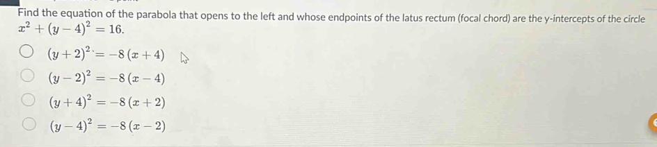 Find the equation of the parabola that opens to the left and whose endpoints of the latus rectum (focal chord) are the y-intercepts of the circle
x^2+(y-4)^2=16.
(y+2)^2=-8(x+4)
(y-2)^2=-8(x-4)
(y+4)^2=-8(x+2)
(y-4)^2=-8(x-2)