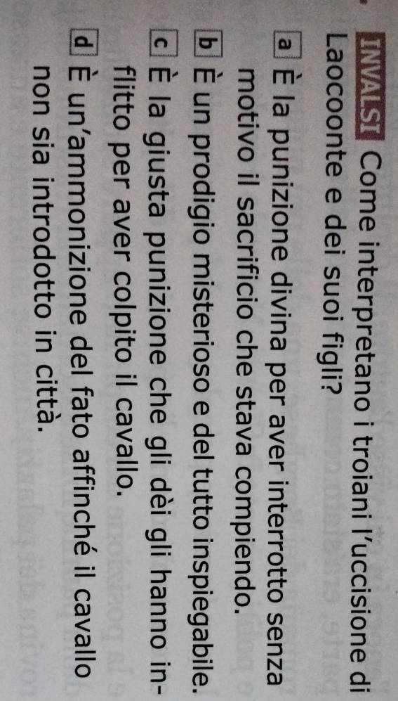 INVALSI Come interpretano i troiani l’uccisione di
Laocoonte e dei suoi figli?
a É la punizione divina per aver interrotto senza
motivo il sacrificio che stava compiendo.
É É un prodigio misterioso e del tutto inspiegabile.
C la giusta punizione che gli dèi gli hanno in-
flitto per aver colpito il cavallo.
d | overline E un'ammonizione del fato affinché il cavallo
non sia introdotto in città.