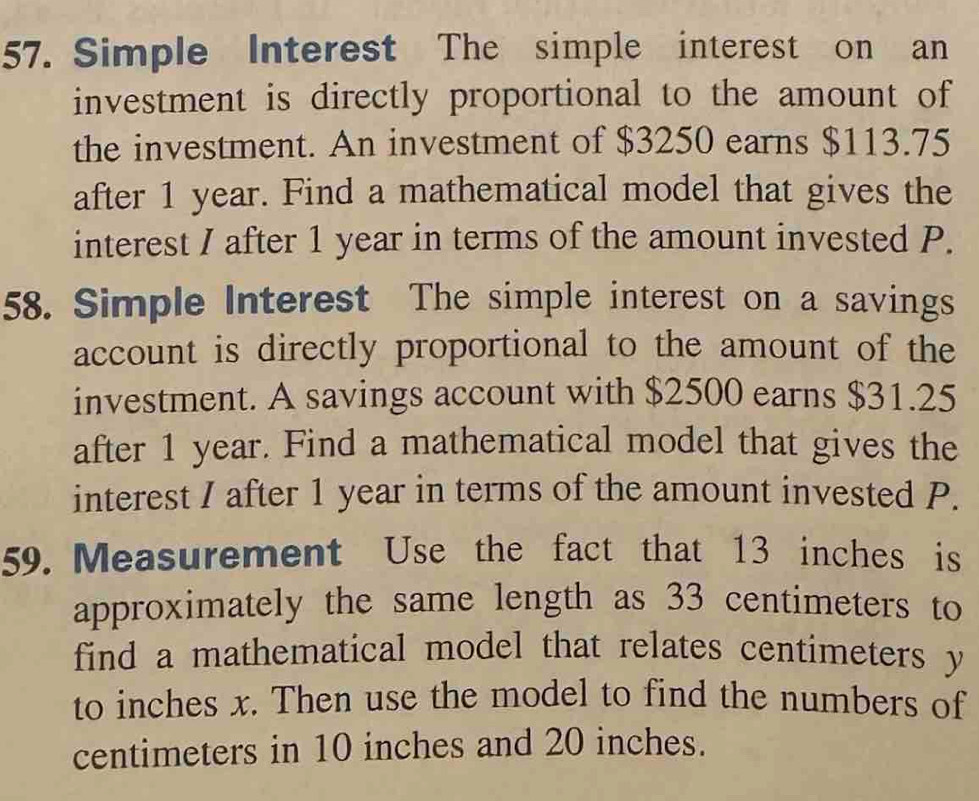 Simple Interest The simple interest on an 
investment is directly proportional to the amount of 
the investment. An investment of $3250 earns $113.75
after 1 year. Find a mathematical model that gives the 
interest I after 1 year in terms of the amount invested P. 
58. Simple Interest The simple interest on a savings 
account is directly proportional to the amount of the 
investment. A savings account with $2500 earns $31.25
after 1 year. Find a mathematical model that gives the 
interest I after 1 year in terms of the amount invested P. 
59. Measurement Use the fact that 13 inches is 
approximately the same length as 33 centimeters to 
find a mathematical model that relates centimeters y
to inches x. Then use the model to find the numbers of
centimeters in 10 inches and 20 inches.