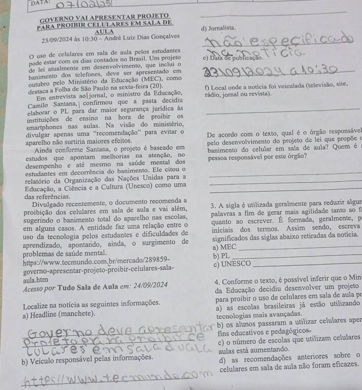 DATA:
GOVERNO VAΙ APRESENTAR PROJETO
_
PARA PROIBIR CELULARES EM SALA DE
AULA d) Jornalista.
_
23/09/2024 às 10:30 André Luiz Dias Gonçalves
O uso de celulares em sala de aula pelos estudantes
pode estar com os dias contados no Brasil. Um projeto e) Data de publicação.
de lei atualmente em desenvolvimento, que inclui o
banimento dos telefones, deve ser apresentado em_
outubro pelo Ministério da Educação (MEC), como
destaca a Folha de São Paulo na sexta-feira (20). f) Local onde a notícia foi veiculada (televisão, site,
Em entrevista ao|jornal, o ministro da Educação,
Camilo Santana,| confirmou que a pasta decidiu rádio, jornal ou revista).
elaborar o PL para dar maior segurança jurídica às_
instituições de ensino na hora de proibir os
smartphones nas aulas. Na visão do ministério,
divulgar apenas uma “recomendação” para evitar o
aparelho não surtiria maiores efeitos. De acordo com o texto, qual é o órgão responsável
Ainda conforme Santana, o projeto é baseado em pelo desenvolvimento do projeto de lei que propõe o
estudos que apontam melhorias na atenção, no banimento do celular em sala de aula? Quem é
desempenho e até mesmo na saúde mental dos pessoa responsável por este órgão?
estudantes em decorrência do banimento. Ele citou o_
relatório da Organização das Nações Unidas para a_
Educação, a Ciência e a Cultura (Unesco) como uma_
das referências.
Divulgado recentemente, o documento recomenda a
proibição dos celulares em sala de aula e vai além, 3. A sigla é utilizada geralmente para reduzir algur
sugerindo o banimento total do aparelho nas escolas, palavras a fim de gerar mais agilidade tanto ao f
em alguns casos. A entidade faz uma relação entre o quanto ao escrever. É formada, geralmente, p
uso da tecnologia pelos estudantes e dificuldades de iniciais dos termos. Assim sendo, escreva
aprendizado, apontando, ainda, o surgimento de significados das siglas abaixo retiradas da notícia.
problemas de saúde mental. a) MEC_
https://www.tecmundo.com.br/mercado/289859- b) PL_
governo-apresentar-projeto-proibir-celulares-sala- c) UNESCO
aula.htm
Acesso por Tudo Sala de Aula em: 24/09/2024 4. Conforme o texto, é possível inferir que o Min
da Educação decidiu desenvolver um projeto
Localize na notícia as seguintes informações. para proibir o uso de celulares em sala de aula po
a) Headline (manchete). a) as escolas brasileiras já estão utilizando
tecnologias mais avançadas.
b) os alunos passaram a utilizar celulares aper
_fins educativos e pedagógicos.
_c) o número de escolas que utilizam celulares
b) Veículo responsável pelas informações. aulas está aumentando.
d) as recomendações anteriores sobre o
celulares em sala de aula não foram eficazes.
_