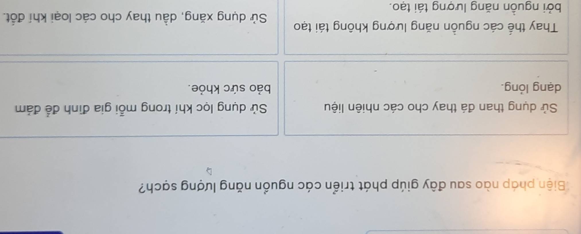 Biện pháp nào sau đây giúp phát triển các nguồn năng lượng sạch?
Sử dụng than đá thay cho các nhiên liệu Sử dụng lọc khí trong mỗi gia đình để đảm
dạng lỏng. bảo sức khỏe.
Thay thế các nguồn năng lượng không tái tạo
Sử dụng xăng, dầu thay cho các loại khí đốt.
bởi nguồn năng lượng tái tạo.