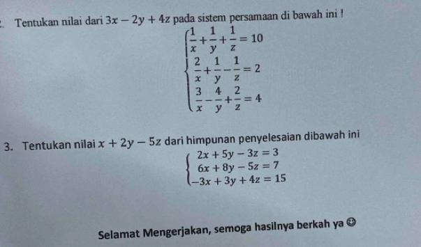 Tentukan nilai dari 3x-2y+4z n persamaan di bawah ini !
beginarrayl  1/x + 1/y + 1/z =10  2/x + 1/y - 1/z =2  3/x - 4/y + 2/z =4endarray.
3. Tentukan nilai x+2y-5z dari himpunan penyelesaian dibawah ini
beginarrayl 2x+5y-3z=3 6x+8y-5z=7 -3x+3y+4z=15endarray.
Selamat Mengerjakan, semoga hasilnya berkah ya odot