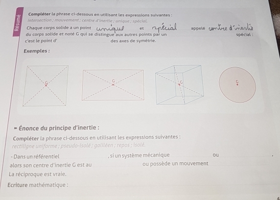 Compléter la phrase ci-dessous en utilisant les expressions suivantes : 
intersection ; mouvement ; centre d'inertie ; unique ; spécial. 
Chaque corps solide a un point et appe 
du corps solide et noté G qui se distingue aux autres points par un spécial ; 
c'est le point d' des axes de symétrie. 
Exemples : 

Énonce du principe d’inertie : 
Compléter la phrase ci-dessous en utilisant les expressions suivantes : 
rectiligne uniforme ; pseudo-isolé ; galiléen ; repos ; isolé. 
- Dans un référentiel , si un système mécanique ou 、 
alors son centre d’inertie G est au ou possède un mouvement 
La réciproque est vraie. 
Ecriture mathématique :