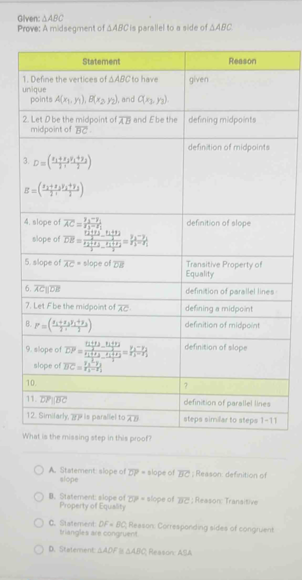 Given: △ ABC
Prove: A midsegment of △ ABC is parallel to a side of △ ABC.
A. Statement: slope of overline DP= slope of overline BC; Reason: definition of
slope
B. Statement: slope of overline DP= slope of overline BC; Reason: Transitive
Property of Equality
C. Statement DF=BC; Reason: Corresponding sides of congruent
triangles are congruent
D. Statement: △ ADF △ ABC Reason: ASA