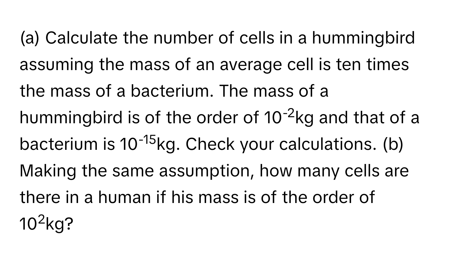 Calculate the number of cells in a hummingbird assuming the mass of an average cell is ten times the mass of a bacterium. The mass of a hummingbird is of the order of 10-2kg and that of a bacterium is 10-15kg. Check your calculations. (b) Making the same assumption, how many cells are there in a human if his mass is of the order of 102kg?