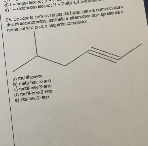 heptadecano; 11-
e) I - cicloheptadecano; II - 7 -etil -1, 4, 5 -trmeu
05. De acordo com as regras da Iupac para a nomenclatura
dos hidrocarbonetos, assinale a alterativa que apresenta o
rreto para o seguinte composto:
a) metilhexeno
b) metil-hex -2 -ano
c) metil-hex -3 -eno
d) metil-hex -2 -eno
e) etil-hex -2 -eno