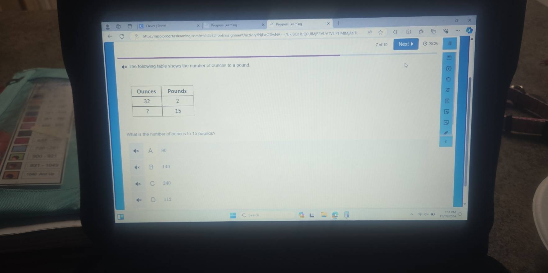 Clever | Porta Progress Leaming
https://. rorsslearing.c ool/assignment/activity/NjEwOTIwNA==/UFJBQ1RJQ0UIMjBRVUVTVEIPTIMIMjAtITI
05:2
** The following table shows the number of ounces to a pound.
What is the number of ounces to 15 pounds?
A 80
B 140
C 240
112
11/10/20