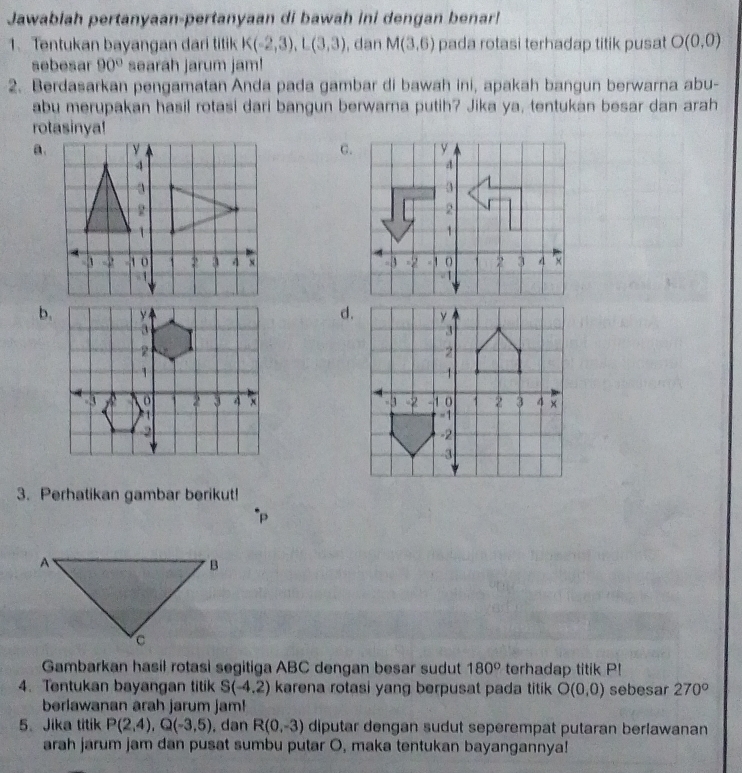 Jawablah pertanyaan-pertanyaan di bawah ini dengan benar!
1. Tentukan bayangan dari titik K(-2,3), L(3,3) , dan M(3,6) pada rotasi terhadap titik pusat O(0,0)
sebesar 90° searah jarum jam!
2. Berdasarkan pengamatan Anda pada gambar di bawah ini, apakah bangun berwarna abu-
abu merupakan hasil rotasi dari bangun berwarna putih? Jika ya, tentukan besar dan arah
rotasinya!
a.C.

b.d.

3. Perhatikan gambar berikut!
Gambarkan hasil rotasi segitiga ABC dengan besar sudut 180° terhadap titik P!
4. Tentukan bayangan titik S(-4.2) karena rotasi yang berpusat pada titik O(0,0) sebesar 270°
berlawanan arah jarum jam!
5.Jika titik P(2,4), Q(-3,5) , dan R(0,-3) diputar dengan sudut seperempat putaran berlawanan
arah jarum jam dan pusat sumbu putar O, maka tentukan bayangannya!