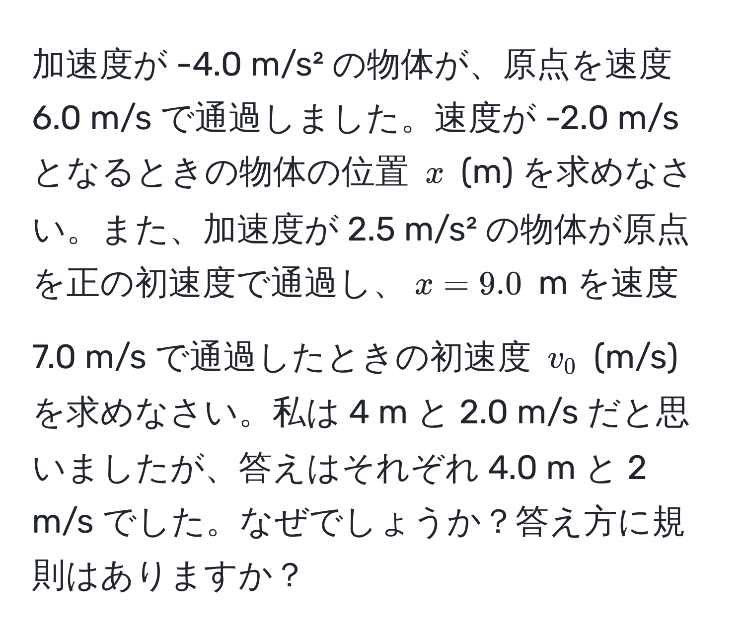 加速度が -4.0 m/s² の物体が、原点を速度 6.0 m/s で通過しました。速度が -2.0 m/s となるときの物体の位置 $x$ (m) を求めなさい。また、加速度が 2.5 m/s² の物体が原点を正の初速度で通過し、$x = 9.0$ m を速度 7.0 m/s で通過したときの初速度 $v_0$ (m/s) を求めなさい。私は 4 m と 2.0 m/s だと思いましたが、答えはそれぞれ 4.0 m と 2 m/s でした。なぜでしょうか？答え方に規則はありますか？