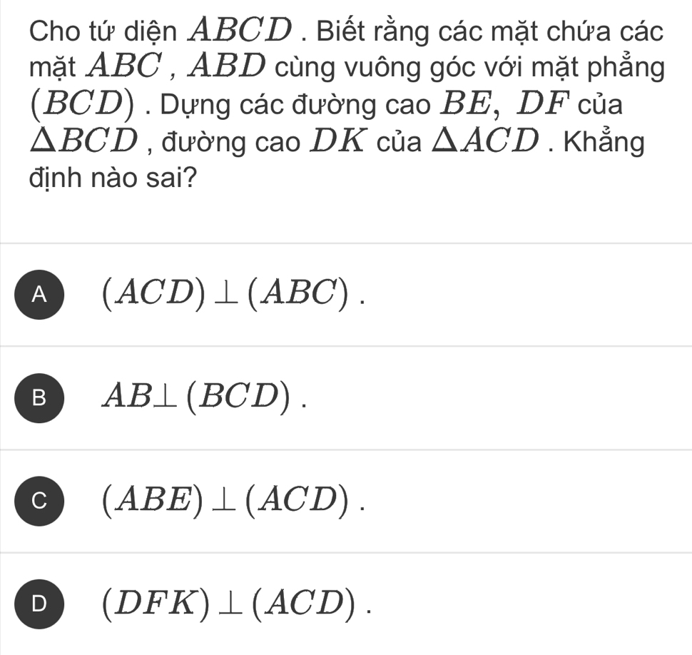 Cho tứ diện ABCD. Biết rằng các mặt chứa các
mặt ABC , ABD cùng vuông góc với mặt phẳng
BCD () . Dựng các đường cao BE, DF của
△ BCD , đường cao DK của △ ACD. Khẳng
định nào sai?
A (ACD)⊥ (ABC).
B AB⊥ (BCD).
C (ABE)⊥ (ACD).
D (DFK)⊥ (ACD).