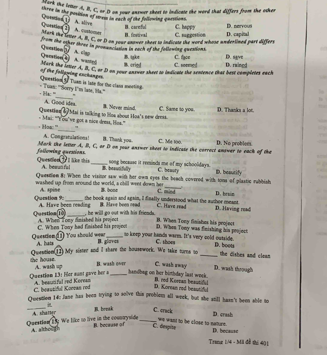 Mark the letter A, B, C, or D on your answer sheet to indicate the word that differs from the other
three in the position of stress in each of the following questions.
Question 1 A. alive
B. careful C. happy D. nervous
Question 2 A. customer B. festival C. suggestion D. capital
Mark the letter A, B, C, or D on your answer sheet to indicate the word whose underlined part differs
from the other three in pronunciation in each of the following questions.
Question 3 A. clap
B. take C. face D. save
Question4 A. wanted
B. cried C. seemed D. rained
Mark the letter A, B, C, or D on your answer sheet to indicate the sentence that best completes each
of the following exchanges.
Question 5: Tuan is late for the class meeting.
- Tuan: “Sorry I’m late, Ha.”
_
- Ha: “ ”
A. Good idea. B. Never mind. C. Same to you. D. Thanks a lot.
Question 6 Mai is talking to Hoa about Hoa’s new dress.
- Mai: “You’ve got a nice dress, Hoa.”
_
- Hoa: “ ,
A. Congratulations! B. Thank you. C. Me too. D. No problem.
Mark the letter A, B, C, or D on your answer sheet to indicate the correct answer to each of the
following questions.
Question 7. I like this_ song because it reminds me of my schooldays.
A. beautiful B. beautifully C. beauty D. beautify
Question 8: When the visitor saw with her own eyes the beach covered with tons of plastic rubbish
washed up from around the world, a chill went down her_ 、
C. mind
A. spine B. bone D. brain
Question 9:_ the book again and again, I finally understood what the author meant.
A. Have been reading B. Have been read C. Have read D. Having read
Question 10 _, he will go out with his friends.
A. When Tony finished his project
B. When Tony finishes his project
C. When Tony had finished his project D. When Tony was finishing his project
Question 11) You should wear_ to keep your hands warm. It's very cold outside.
A. hats B. gloves C. shoes
D. boots
Question(12) My sister and I share the housework. We take turns to _the dishes and clean
the house.
A. wash up B. wash over C. wash away D. wash through
Question 13: Her aunt gave her a_ handbag on her birthday last week.
A. beautiful red Korean B. red Korean beautiful
C. beautiful Korean red D. Korean red beautiful
Question 14: Jane has been trying to solve this problem all week, but she still hasn’t been able to
it.
_A. shatter B. break C. crack
D. crash
Question 15: We like to live in the countryside _we want to be close to nature.
A. although B. because of C. despite
D. because
Trang 1/4 - Mã đề thi 401