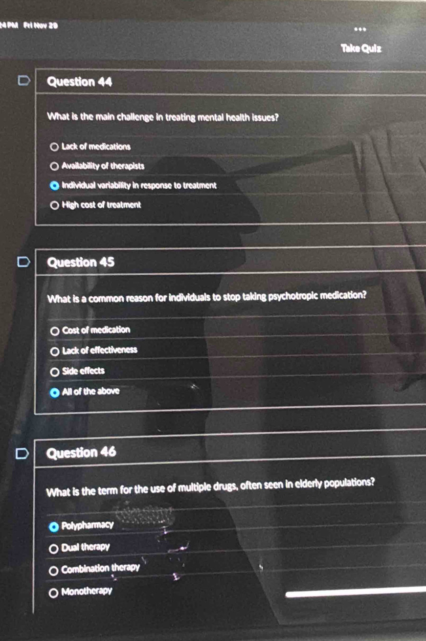 PM Fri Nov 20
Take Quiz
Question 44
What is the main challenge in treating mental health issues?
Lack of medications
Availability of therapists
Individual variability in response to treatment
High cost of treatment
Question 45
What is a common reason for individuals to stop taking psychotropic medication?
Cost of medication
Lack of effectiveness
Side effects
All of the above
Question 46
What is the term for the use of multiple drugs, often seen in elderly populations?
Polypharmacy
Dual therapy
Combination therapy
Monotherapy
