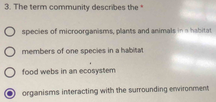 The term community describes the *
species of microorganisms, plants and animals in a habitat
members of one species in a habitat
food webs in an ecosystem
organisms interacting with the surrounding environment