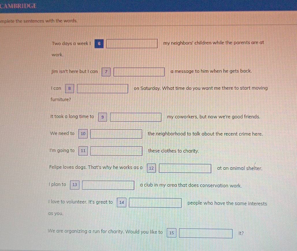 CAMBRIDGE 
mplete the sentences with the words.
Two days a week I 6 my neighbors' children while the parents are at 
work. 
Jim isn't here but I can 7 a message to him when he gets back. 
I can 8 on Saturday. What time do you want me there to start moving 
furniture? 
It took a long time to 9 my coworkers, but now we're good friends. 
We need to 10 the neighborhood to talk about the recent crime here. 
I'm going to 11 these clothes to charity. 
Felipe loves dogs. That's why he works as a 12 at an animal shelter. 
I plan to 13 a club in my area that does conservation work. 
I love to volunteer. It's great to 14 people who have the same interests 
as you. 
We are organizing a run for charity. Would you like to 15 it?