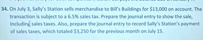 On July 3, Sally's Station sells merchandise to Bill’s Buildings for $13,000 on account. The 
transaction is subject to a 6.5% sales tax. Prepare the journal entry to show the sale, 
including sales taxes. Also, prepare the journal entry to record Sally’s Station’s payment 
of sales taxes, which totaled $3,250 for the previous month on July 15.