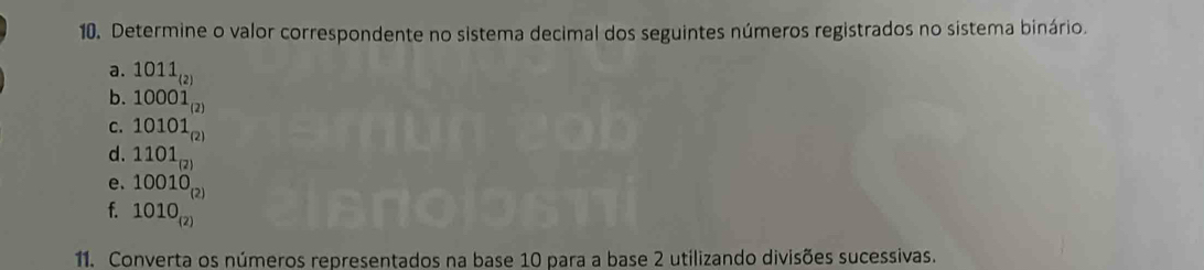 Determine o valor correspondente no sistema decimal dos seguintes números registrados no sistema binário. 
a. 1011_(2)
b. 10001_(2)
C. 10101_(2)
d. 1101_(2)
e. 10010_(2)
f. 1010_(2)
11. Converta os números representados na base 10 para a base 2 utilizando divisões sucessivas.